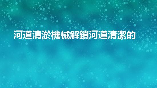 河道清淤機械解鎖河道清潔的新科技，革新你的河流管理方式！